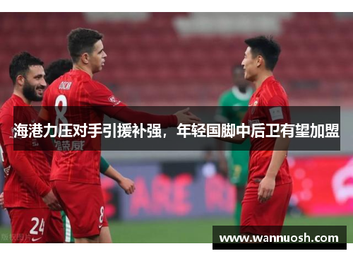 海港力压对手引援补强，年轻国脚中后卫有望加盟