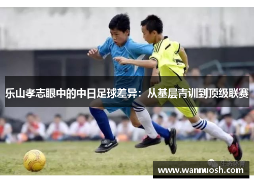 乐山孝志眼中的中日足球差异：从基层青训到顶级联赛